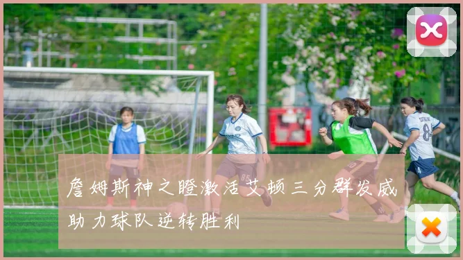 詹姆斯神之瞪激活艾顿三分群发威助力球队逆转胜利