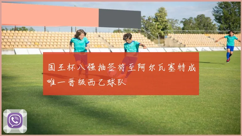 国王杯八强抽签将至阿尔瓦塞特成唯一晋级西乙球队