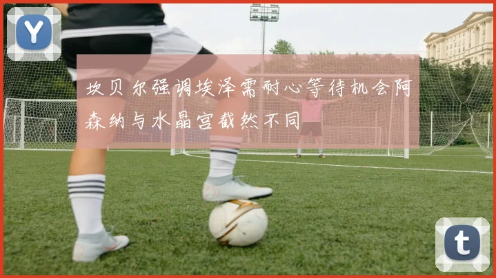 坎贝尔强调埃泽需耐心等待机会阿森纳与水晶宫截然不同