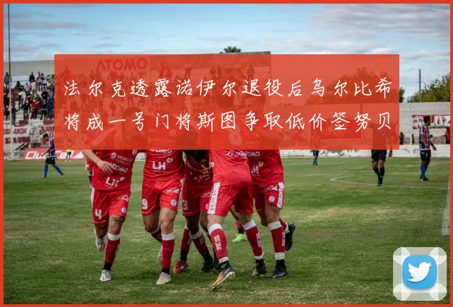 法尔克透露诺伊尔退役后乌尔比希将成一号门将斯图争取低价签努贝尔