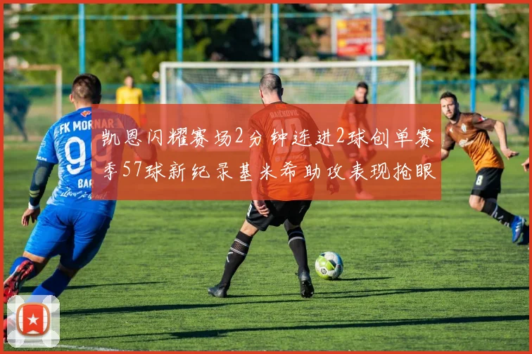 凯恩闪耀赛场2分钟连进2球创单赛季57球新纪录基米希助攻表现抢眼
