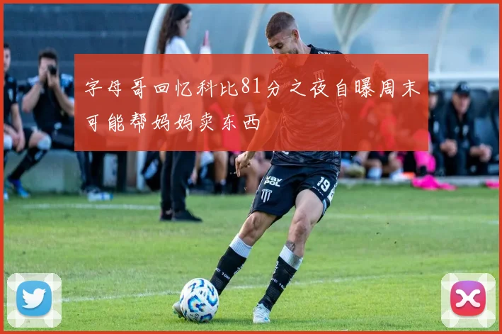 字母哥回忆科比81分之夜自曝周末可能帮妈妈卖东西