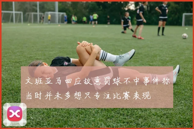 文班亚马回应故意罚球不中事件称当时并未多想只专注比赛表现